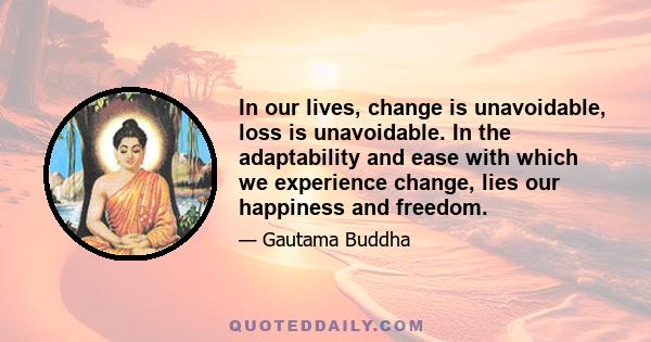 In our lives, change is unavoidable, loss is unavoidable. In the adaptability and ease with which we experience change, lies our happiness and freedom.