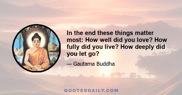 In the end these things matter most: How well did you love? How fully did you live? How deeply did you let go?