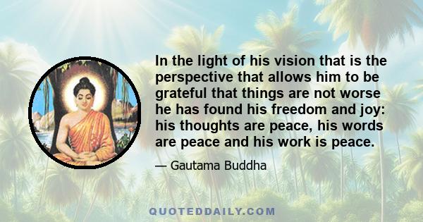 In the light of his vision that is the perspective that allows him to be grateful that things are not worse he has found his freedom and joy: his thoughts are peace, his words are peace and his work is peace.