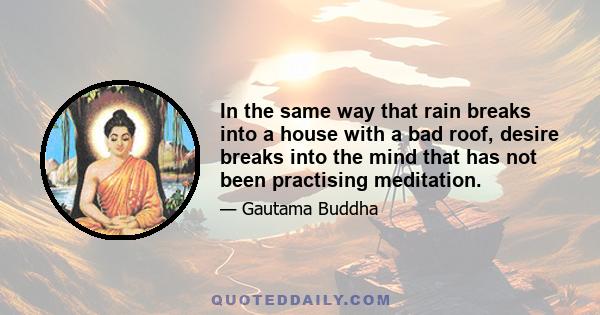 In the same way that rain breaks into a house with a bad roof, desire breaks into the mind that has not been practising meditation.