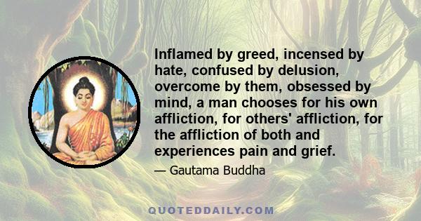 Inflamed by greed, incensed by hate, confused by delusion, overcome by them, obsessed by mind, a man chooses for his own affliction, for others' affliction, for the affliction of both and experiences pain and grief.