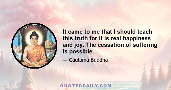 It came to me that I should teach this truth for it is real happiness and joy. The cessation of suffering is possible.