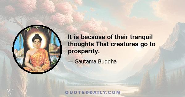 It is because of their tranquil thoughts That creatures go to prosperity.