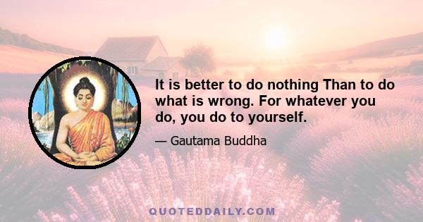 It is better to do nothing Than to do what is wrong. For whatever you do, you do to yourself.