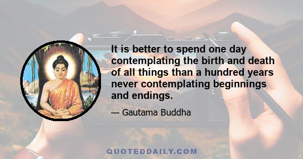 It is better to spend one day contemplating the birth and death of all things than a hundred years never contemplating beginnings and endings.