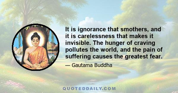 It is ignorance that smothers, and it is carelessness that makes it invisible. The hunger of craving pollutes the world, and the pain of suffering causes the greatest fear.