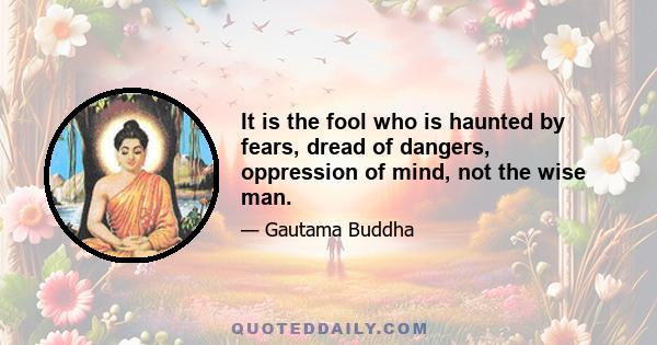 It is the fool who is haunted by fears, dread of dangers, oppression of mind, not the wise man.