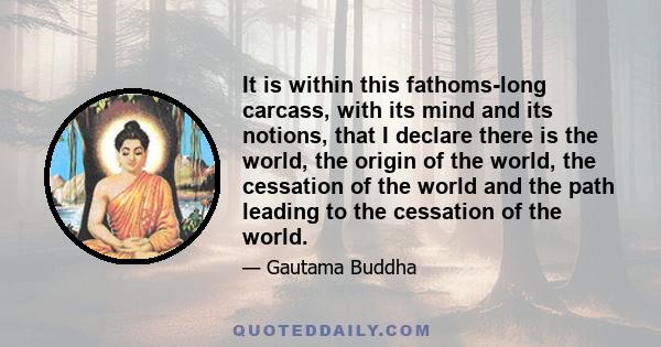 It is within this fathoms-long carcass, with its mind and its notions, that I declare there is the world, the origin of the world, the cessation of the world and the path leading to the cessation of the world.