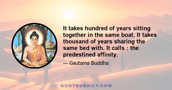 It takes hundred of years sitting together in the same boat. It takes thousand of years sharing the same bed with. It calls : the predestined affinity.