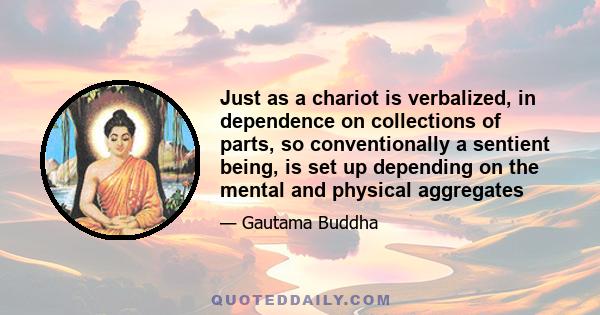 Just as a chariot is verbalized, in dependence on collections of parts, so conventionally a sentient being, is set up depending on the mental and physical aggregates