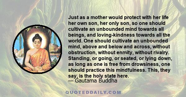 Just as a mother would protect with her life her own son, her only son, so one should cultivate an unbounded mind towards all beings, and loving-kindness towards all the world. One should cultivate an unbounded mind,