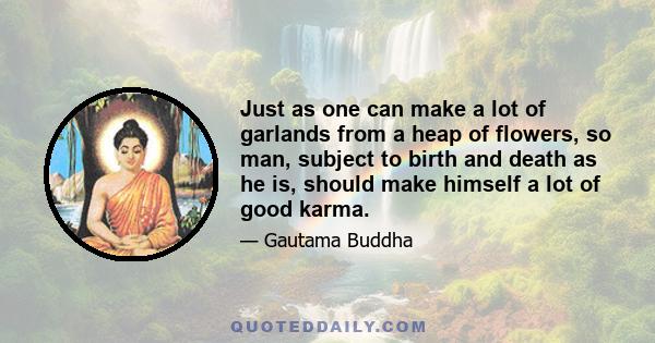 Just as one can make a lot of garlands from a heap of flowers, so man, subject to birth and death as he is, should make himself a lot of good karma.