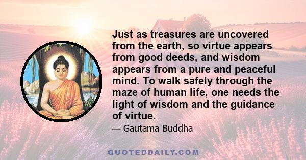 Just as treasures are uncovered from the earth, so virtue appears from good deeds, and wisdom appears from a pure and peaceful mind. To walk safely through the maze of human life, one needs the light of wisdom and the