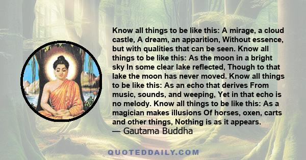 Know all things to be like this: A mirage, a cloud castle, A dream, an apparition, Without essence, but with qualities that can be seen. Know all things to be like this: As the moon in a bright sky In some clear lake