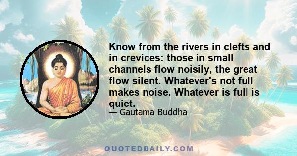 Know from the rivers in clefts and in crevices: those in small channels flow noisily, the great flow silent. Whatever's not full makes noise. Whatever is full is quiet.