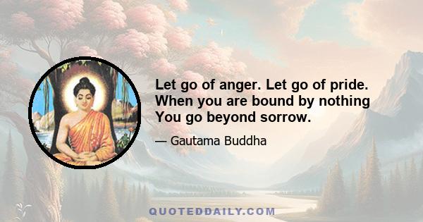 Let go of anger. Let go of pride. When you are bound by nothing You go beyond sorrow.