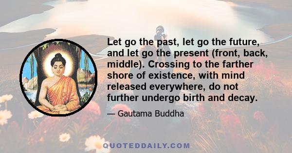 Let go the past, let go the future, and let go the present (front, back, middle). Crossing to the farther shore of existence, with mind released everywhere, do not further undergo birth and decay.