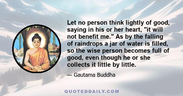 Let no person think lightly of good, saying in his or her heart, it will not benefit me. As by the falling of raindrops a jar of water is filled, so the wise person becomes full of good, even though he or she collects