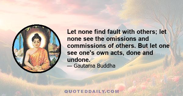 Let none find fault with others; let none see the omissions and commissions of others. But let one see one's own acts, done and undone.