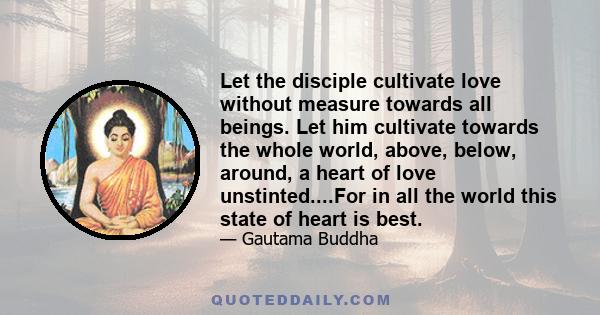 Let the disciple cultivate love without measure towards all beings. Let him cultivate towards the whole world, above, below, around, a heart of love unstinted....For in all the world this state of heart is best.