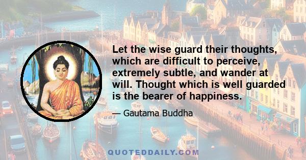 Let the wise guard their thoughts, which are difficult to perceive, extremely subtle, and wander at will. Thought which is well guarded is the bearer of happiness.