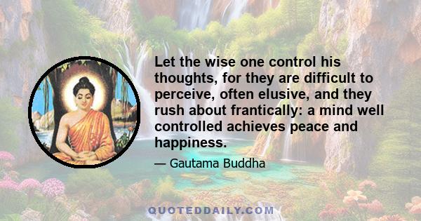 Let the wise one control his thoughts, for they are difficult to perceive, often elusive, and they rush about frantically: a mind well controlled achieves peace and happiness.