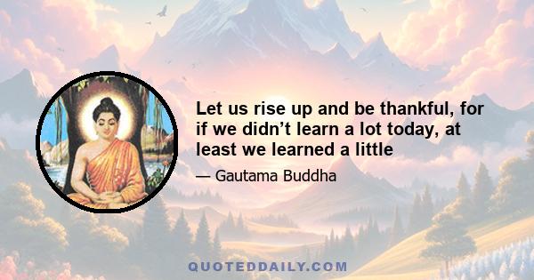 Let us rise up and be thankful, for if we didn’t learn a lot today, at least we learned a little