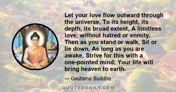 Let your love flow outward through the universe, To its height, its depth, its broad extent, A limitless love, without hatred or enmity. Then as you stand or walk, Sit or lie down, As long as you are awake, Strive for