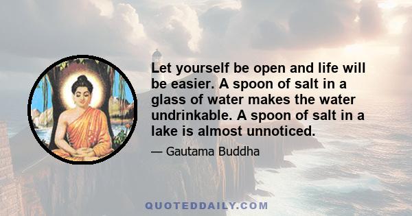 Let yourself be open and life will be easier. A spoon of salt in a glass of water makes the water undrinkable. A spoon of salt in a lake is almost unnoticed.