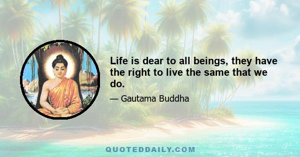 Life is dear to all beings, they have the right to live the same that we do.