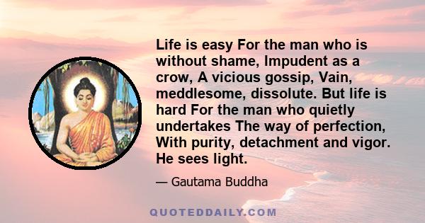 Life is easy For the man who is without shame, Impudent as a crow, A vicious gossip, Vain, meddlesome, dissolute. But life is hard For the man who quietly undertakes The way of perfection, With purity, detachment and