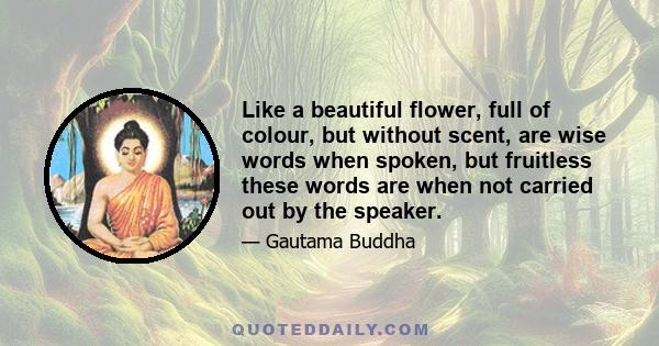 Like a beautiful flower, full of colour, but without scent, are wise words when spoken, but fruitless these words are when not carried out by the speaker.