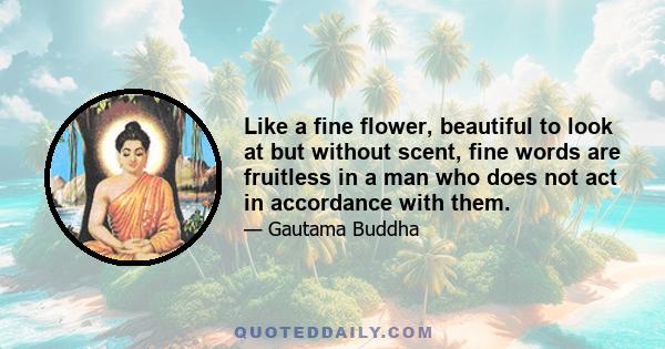 Like a fine flower, beautiful to look at but without scent, fine words are fruitless in a man who does not act in accordance with them.