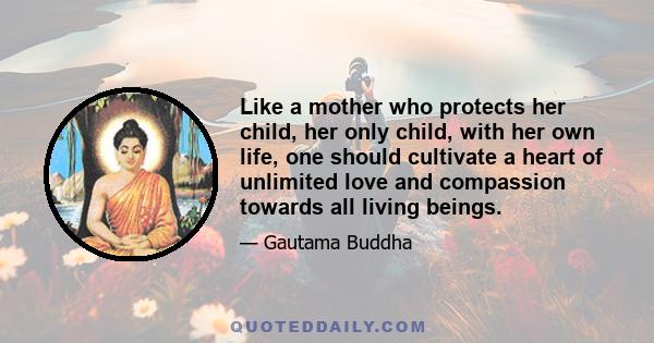 Like a mother who protects her child, her only child, with her own life, one should cultivate a heart of unlimited love and compassion towards all living beings.