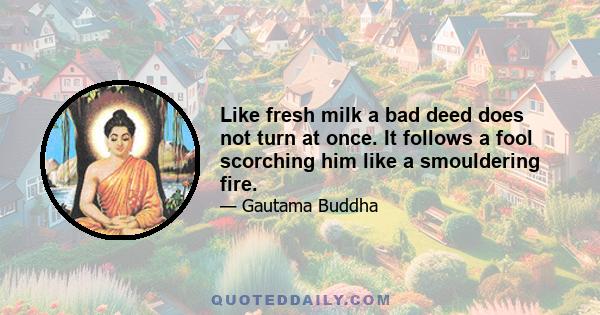 Like fresh milk a bad deed does not turn at once. It follows a fool scorching him like a smouldering fire.