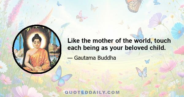 Like the mother of the world, touch each being as your beloved child.