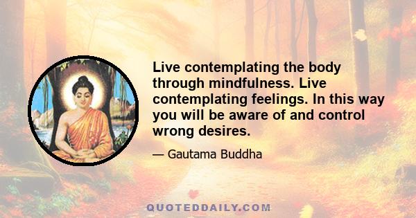 Live contemplating the body through mindfulness. Live contemplating feelings. In this way you will be aware of and control wrong desires.