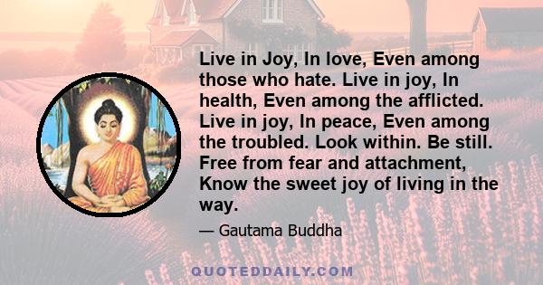 Live in Joy, In love, Even among those who hate. Live in joy, In health, Even among the afflicted. Live in joy, In peace, Even among the troubled. Look within. Be still. Free from fear and attachment, Know the sweet joy 