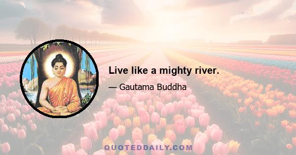 Live like a mighty river.