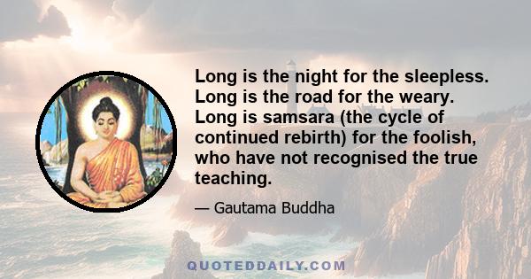 Long is the night for the sleepless. Long is the road for the weary. Long is samsara (the cycle of continued rebirth) for the foolish, who have not recognised the true teaching.