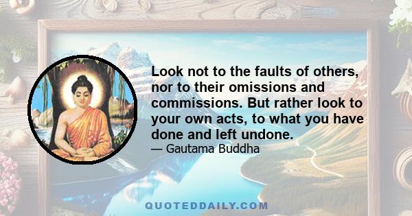 Look not to the faults of others, nor to their omissions and commissions. But rather look to your own acts, to what you have done and left undone.