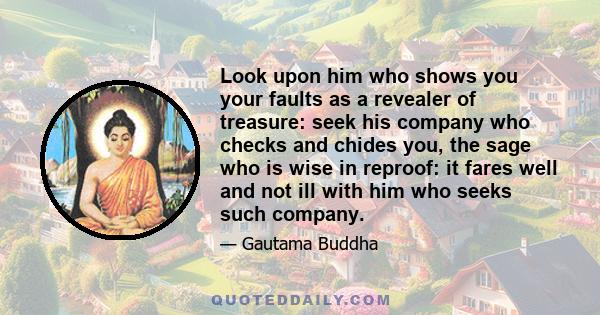 Look upon him who shows you your faults as a revealer of treasure: seek his company who checks and chides you, the sage who is wise in reproof: it fares well and not ill with him who seeks such company.