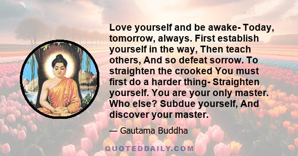 Love yourself and be awake- Today, tomorrow, always. First establish yourself in the way, Then teach others, And so defeat sorrow. To straighten the crooked You must first do a harder thing- Straighten yourself. You are 