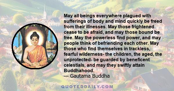 May all beings everywhere plagued with sufferings of body and mind quickly be freed from their illnesses. May those frightened cease to be afraid, and may those bound be free. May the powerless find power, and may