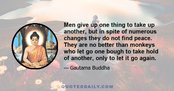 Men give up one thing to take up another, but in spite of numerous changes they do not find peace. They are no better than monkeys who let go one bough to take hold of another, only to let it go again.