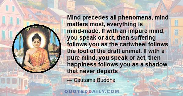 Mind precedes all phenomena, mind matters most, everything is mind-made. If with an impure mind, you speak or act, then suffering follows you as the cartwheel follows the foot of the draft animal. If with a pure mind,