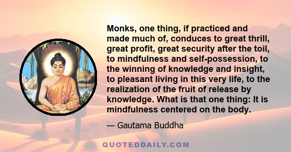 Monks, one thing, if practiced and made much of, conduces to great thrill, great profit, great security after the toil, to mindfulness and self-possession, to the winning of knowledge and insight, to pleasant living in