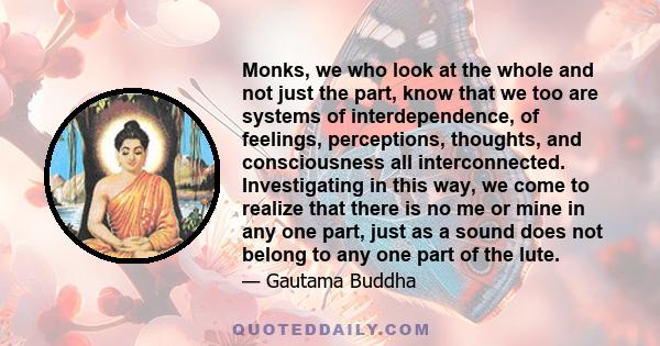 Monks, we who look at the whole and not just the part, know that we too are systems of interdependence, of feelings, perceptions, thoughts, and consciousness all interconnected. Investigating in this way, we come to