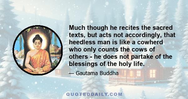 Much though he recites the sacred texts, but acts not accordingly, that heedless man is like a cowherd who only counts the cows of others - he does not partake of the blessings of the holy life.