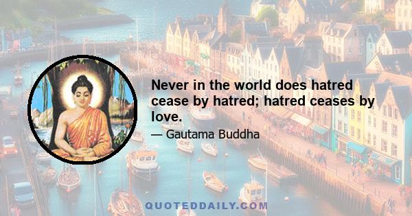 Never in the world does hatred cease by hatred; hatred ceases by love.